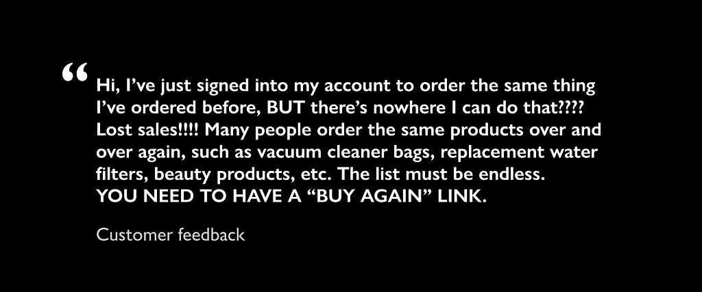 Customer feedback: Hi, I’ve just signed into my account to order the same thing I’ve ordered before, BUT there’s nowhere I can do that???? Lost sales!!!! Many people order the same products over and over again, such as vacuum cleaner bags, replacement water filters, beauty products, etc. The list must be endless. YOU NEED TO HAVE A “BUY AGAIN” LINK.