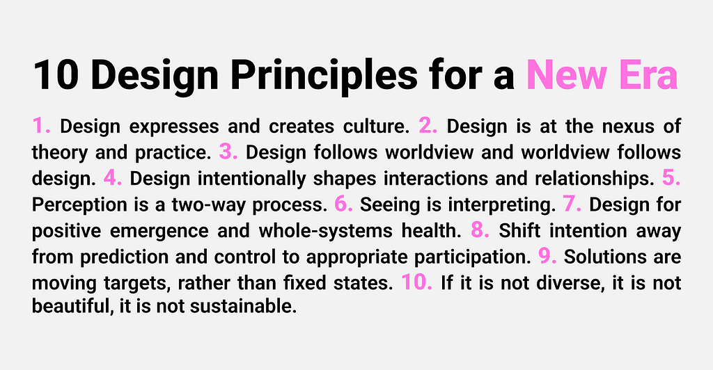 Image titled ’10 Design Principles for a New Era’ listing the following: 1. Design expresses and creates culture. 2. Design is at the nexus of theory and practice. 3. Design follows worldview and worldview follows design. 4. Design shapes interactions and relationships. 5. Perception is two-way. 6. Seeing is interpreting. 7. Design for whole-systems health. 8. Shift from control to participation. 9. Solutions are moving targets. 10. Diversity is key to beauty and sustainability.