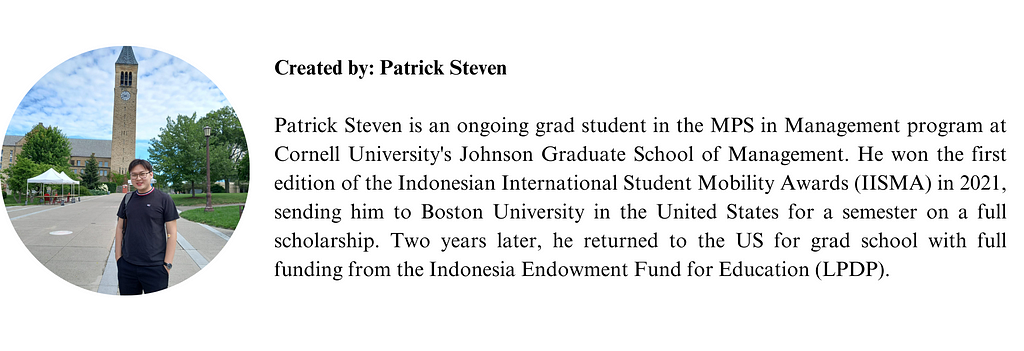 Patrick Steven is an ongoing grad student in the MPS in Management program at Cornell University’s Johnson Graduate School of Management. He won the first edition of the Indonesian International Student Mobility Awards (IISMA) in 2021, sending him to Boston University in the United States for a semester on a full scholarship. Two years later, he returned to the US for grad school with full funding from the Indonesia Endowment Fund for Education (LPDP).