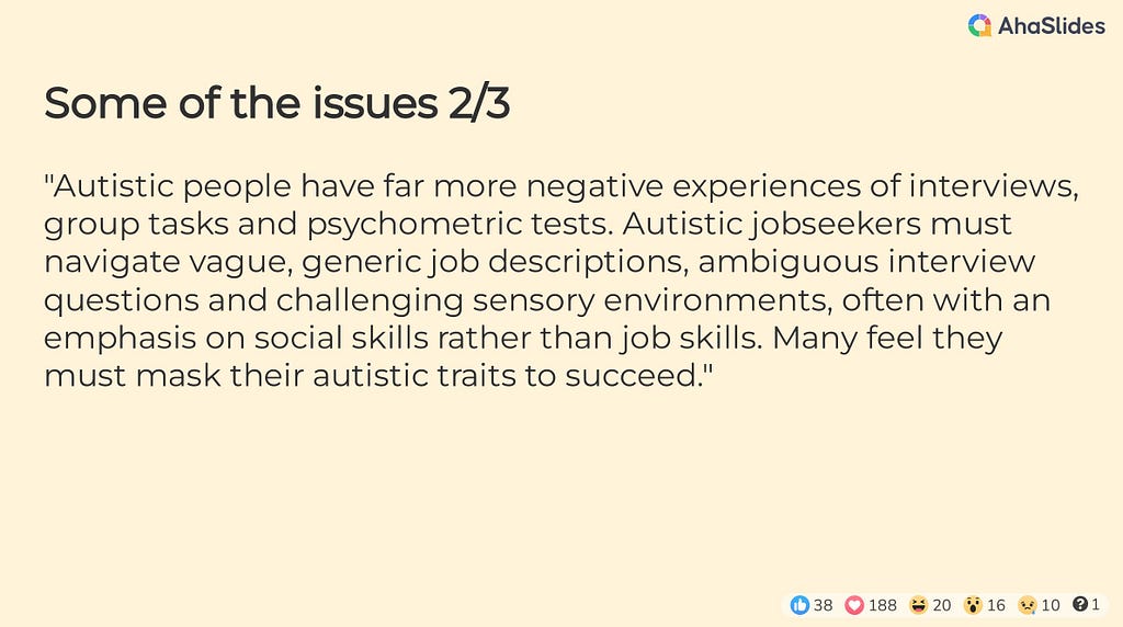 Some of the issues 2/3 — “Autistic people have far more negative experiences of interviews, group tasks and psychometric tests. Autistic jobseekers must navigate vague, generic job descriptions, ambiguous interview questions and challenging sensory environments, often with an emphasis on social skills rather than job skills. Many feel they must mask their autistic traits to succeed.”