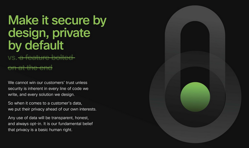 An image that shows the Principle in text — Make it secure by design, private by default. vs. a feature bolted on at the endWe cannot win our customers’ trust unless security is inherent in every solution we design. So when it comes to a customer’s data, we put their privacy ahead of our own interests. Any use of data will be transparent, honest, and always opt-in. It is our fundamental belief that privacy is a basic human right. The text is accompanied by an image of a lock