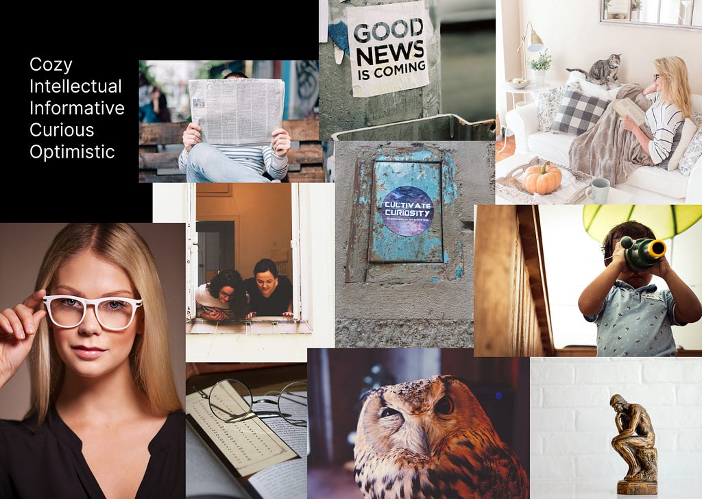 Moodboard—Attributes (upper left): Cozy, intellectual, informative, curious, optimistic; pictures: a person reading a newspaper, a sticker with the words “GOOG NEWS IS COMING”, a woman sitting with a book under a blanket with her cat nearby, two people looking down from a window and smiling, a rugged sticker saying “Cultivate Curiosity”, a child using binoculars and smiling, a miniature stature of “The Thinker”, an owl, a picture of glasses, a picture of a stylish woman with glasses.