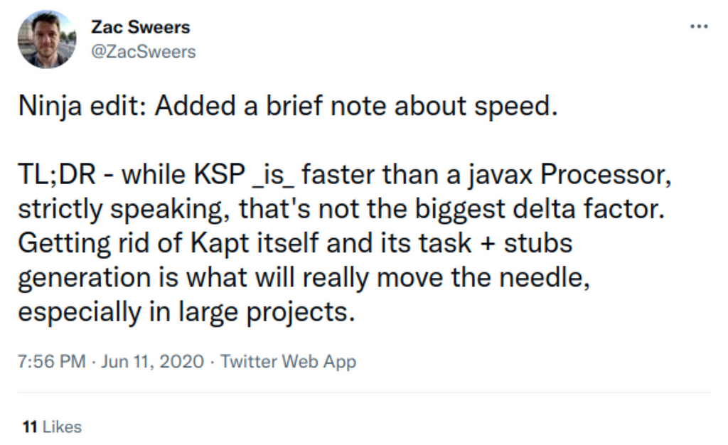 Tweet from Zac Sweers: Ninja edit: Added a brief note about speed. TL;DR -while KSP _is_ faster than a javax Processor, strictly speaking, that’s not the biggest delta factor. Getting rid of kapt itself and its task + stubs generation is what will really move the needle, especially in large projects.