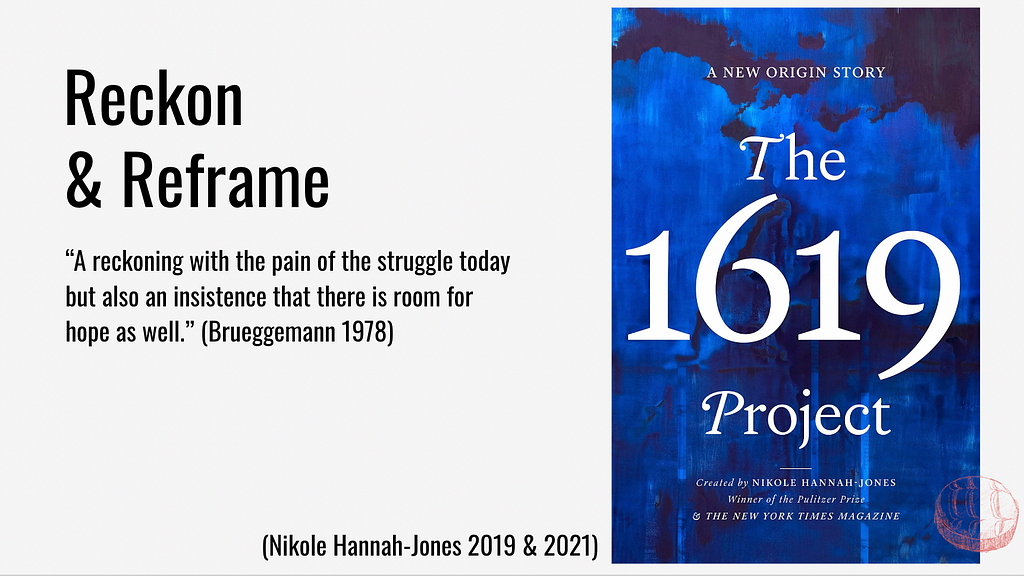 Reckon & Reframe: “A reckoning with the pain of the struggle of today, but also an insistence that there is room for hope as well.” Walter Brueggeman 1978. And a photo of the 1619 Project book cover, by Nicole Hannah-Jones.
