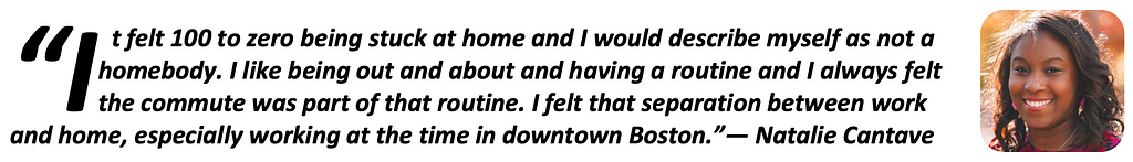 “It felt 100 to zero being stuck at home and I would describe myself as not a homebody. I like being out and about and having a routine and I always felt the commute was part of that routine. I felt that separation between work and home, especially working at the time in downtown Boston.” — Natalie Cantave