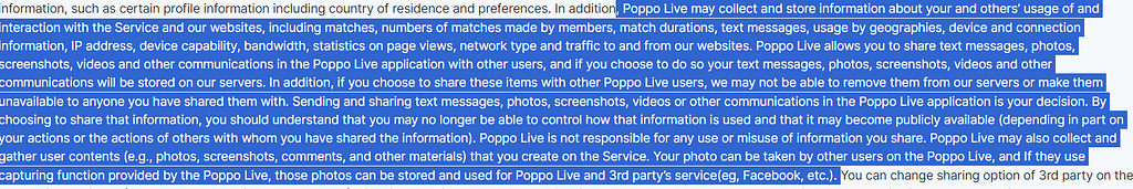 , Poppo Live may collect and store information about your and others’ usage of and interaction with the Service and our websites, including matches, numbers of matches made by members, match durations, text messages, usage by geographies, device and connection information, IP address, device capability, bandwidth, statistics on page views, network type and traffic to and from our websites. Poppo Live allows you to share text messages, photos, screenshots, videos and other communications in the P