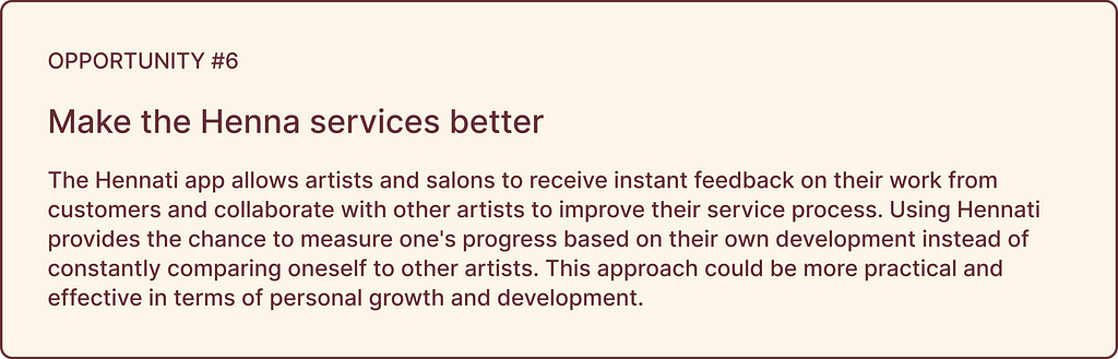 Opportunity highlights: OPPORTUNITY #6, Make the Henna services better: The Hennati app allows artists and salons to receive instant feedback on their work from customers and collaborate with other artists to improve their service process. Using Hennati provides the chance to measure one’s progress based on their own development instead of constantly comparing oneself to other artists. This approach could be more practical and effective in terms of personal growth and development.