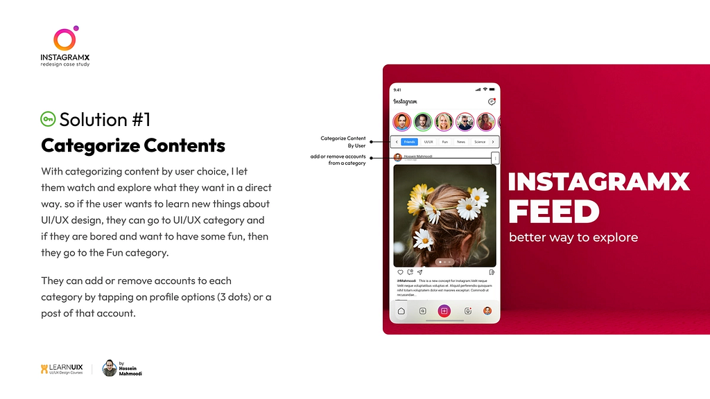 Solution 1 — Categorize Contents: With categorizing content by user choice, I let them watch and explore what they want in a direct way. so if the user wants to learn new things about UI/UX design, they can go to UI/UX category and if they are bored and want to have some fun, then they go to the Fun category.
 They can add or remove accounts to each category by tapping on profile options (3 dots) or a post of that account.