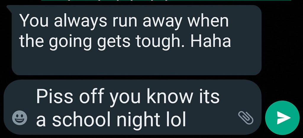 Screenshot of text message. Friend: You always run away when the going gets tough. HaHa. Me: Piss off you know it’s a school night lol.