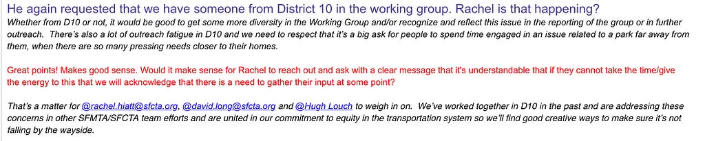 He again requested that we have someone from District 10 in the working group. Rachel is that happening? Whether from D10 or not, it would be good to get some more diversity in the Working Group and/or recognize and reflect this issue in the reporting of the group or in further outreach. There’s also a lot of outreach fatigue in D10 and we need to respect that it’s a big ask for people to spend time engaged in an issue related to a park far away from them, when there are so many pressing needs