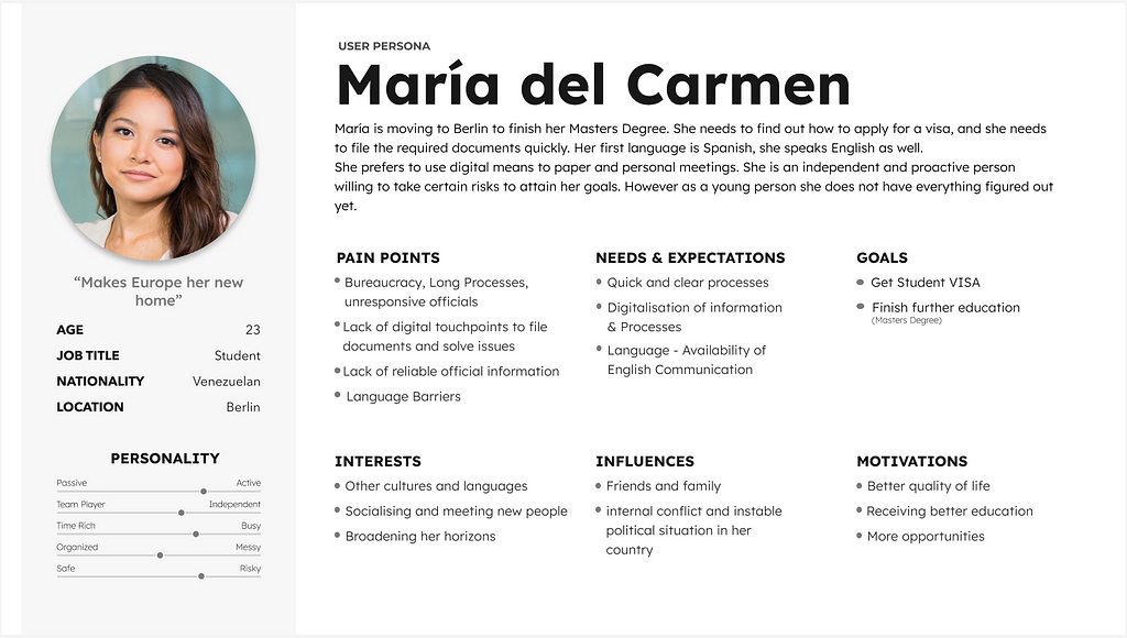 User Persona: “María is moving to Berlin to finish her Master's Degree. She needs to find out how to apply for a visa, and she needs to file the required documents quickly. Her first language is Spanish, she speaks English as well. She prefers to use digital means instead of paper and personal meetings. She is an independent and proactive person willing to take certain risks to attain her goals. However, as a young person, she does not have everything figured out yet.” More in the text!