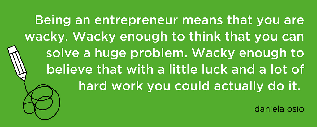 “Being an entrepreneur means that you are wacky. Wacky enough to think that you can solve a huge problem. Wacky enough to believe that with a little luck and a lot of hard work you could actually do it.”