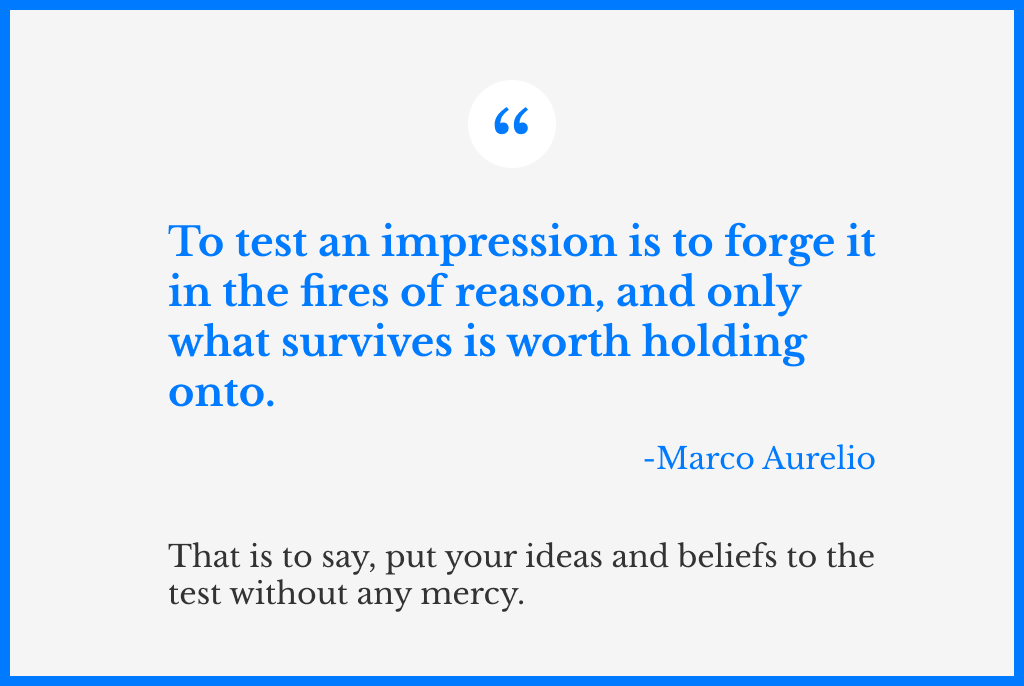 A quote from Marco Aurelio, that says: “To test an impression is to forge it in the fires of reason, and only what survives is worth holding onto”. And another sentence below, which is a modern interpretation of the quote, that says: that is to say, put your ideas and beliefs to the test without any mercy.