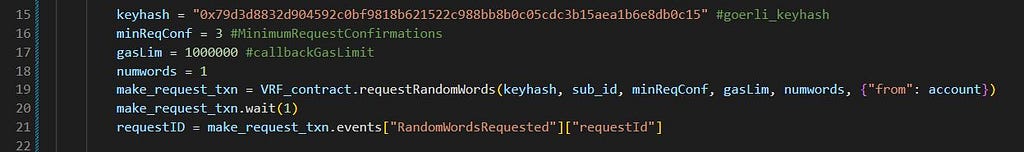 keyhash = “0x79d3d8832d904592c0bf9818b621522c988bb8b0c05cdc3b15aea1b6e8db0c15” #goerli_keyhash minReqConf = 3 #MinimumRequestConfirmations gasLim = 1000000 #callbackGasLimit numwords = 1 make_request_txn = VRF_contract.requestRandomWords(keyhash, sub_id, minReqConf, gasLim, numwords, {“from”: account}) make_request_txn.wait(1) requestID = make_request_txn.events[“RandomWordsRequested”][“requestId”]