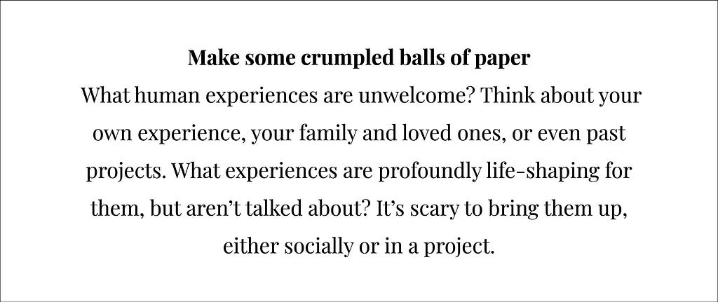 A slide featuring the second prompt for the evning which says, “Make some crumpled balls of paper. What human experiences are unwelcome? Think about your own experience, your family and loved ones, or even past projects. What experiences are profoundly life-shaping for them, but aren’t talked about? It’s scary to bring them up, either socially or in a project.”