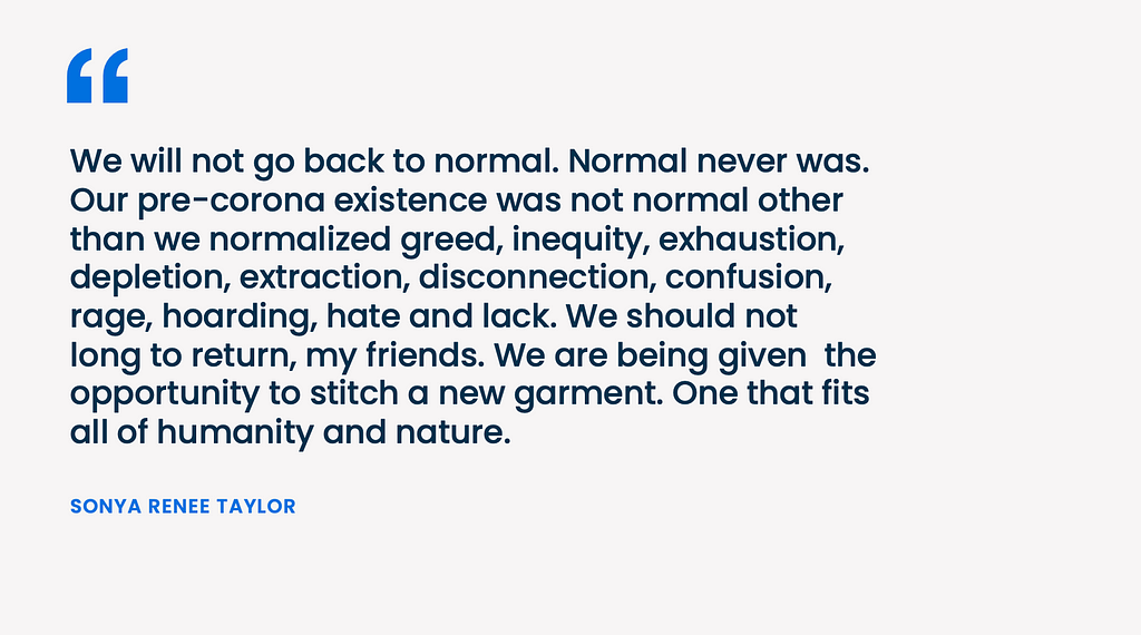 We will not go back to normal. Normal never was. Our pre-corona existence was not normal other than we normalized greed, inequity, exhaustion, depletion, extraction, disconnection, confusion, rage, hoarding, hate and lack. We should not long to return, my friends. We are being given the opportunity to stitch a new garment. One that fits all of humanity and nature.