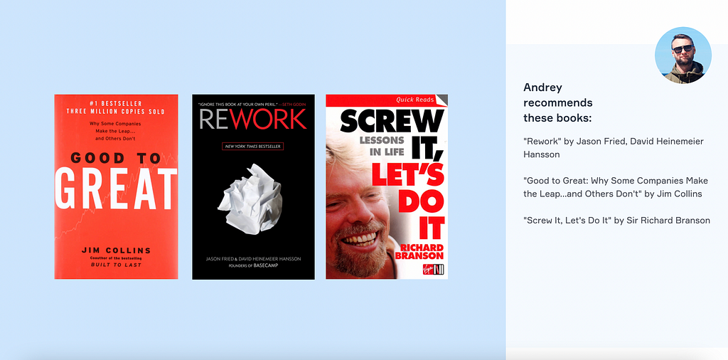 Andrey recommends these books: “Rework” by Jason Fried, David Heinemeier Hansson “Good to Great: Why Some Companies Make the Leap…and Others Don’t” by Jim Collins “Screw It, Let’s Do It” by Sir Richard Branson