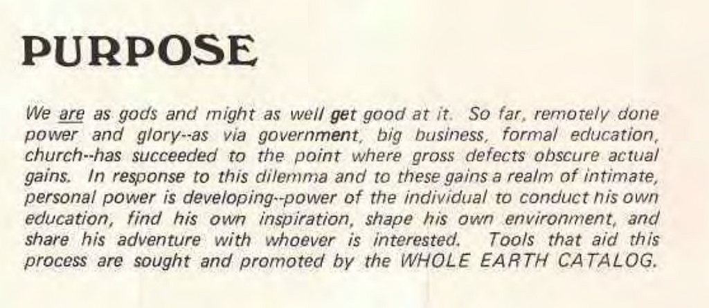 Extract from the Whole Earth Catalogue: Purpose We are as gods and might as well get good at it. So far, remotely done power and glory — as via government, big business, formal education, church — has succeeded to the point where gross defects obsc