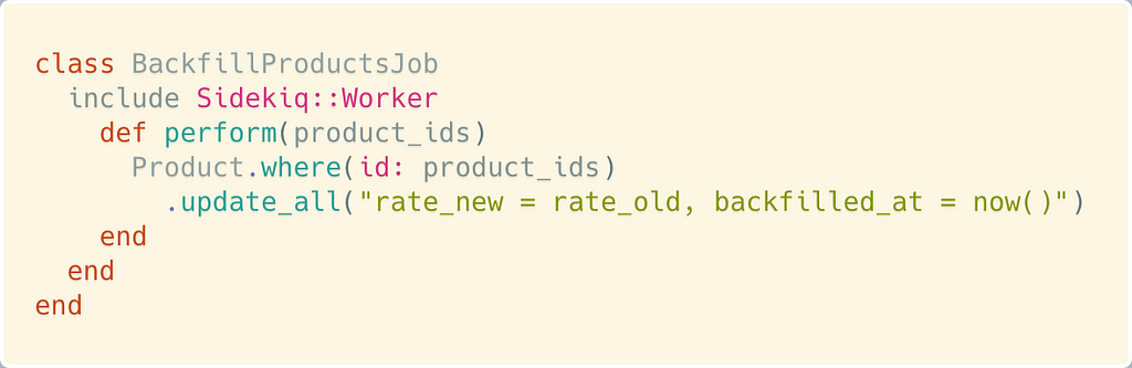 class BackfillProductsJob include Sidekiq::Worker def perform(product_ids) Product.where(id: product_ids) .update_all(“rate_new = rate_old, backfilled_at = now()”) end end end