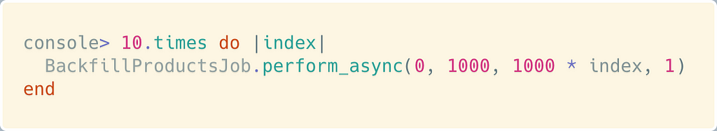 console> 10.times do |index| BackfillProductsJob.perform_async(0, 1000, 1000 * index, 1) end