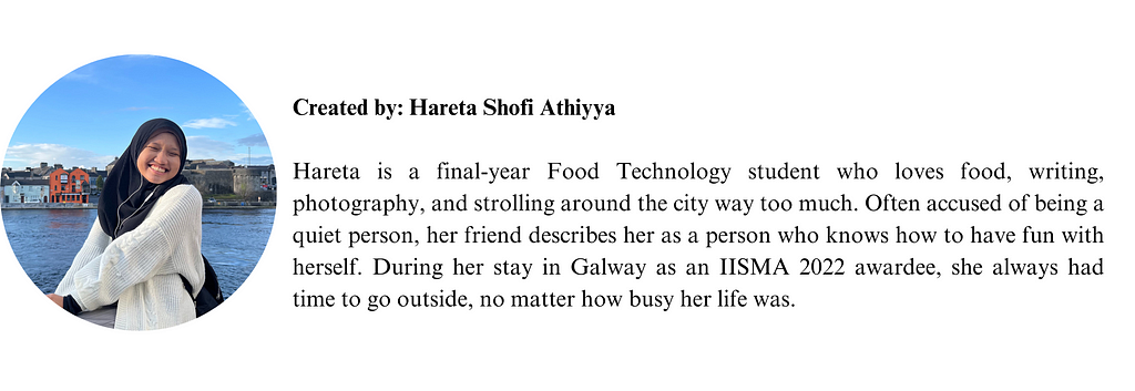 Hareta is a final-year Food Technology student who loves food, writing, photography, and strolling around the city way too much. Often accused of being a quiet person, her friend describes her as a person who knows how to have fun with herself. During her stay in Galway as an IISMA 2022 awardee, she always had time to go outside, no matter how busy her life was.