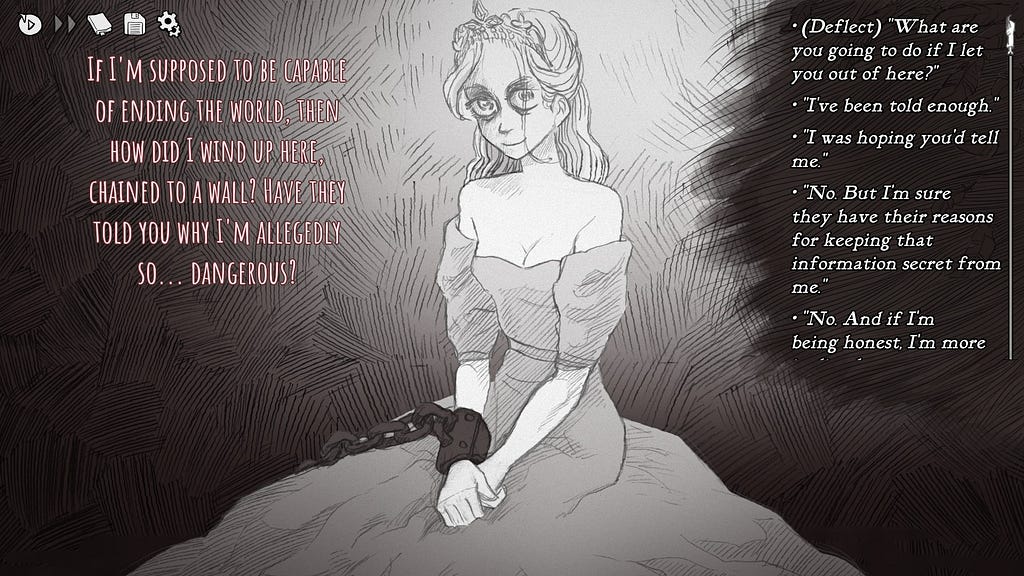 A hand-drawn illustration of the princess , sitting in a dress and tiara, looking a bit disheveled with tired eyes, but she is poied as though she is still royality. There is dialogue from her to the left of the screen. “If I’m supposed to be capable of ending the world, then how did I wind up here. Chained to a wall? Have they told you why I’m allegedly so…dangerous?” There are multiple dialogue options in a column to the right.