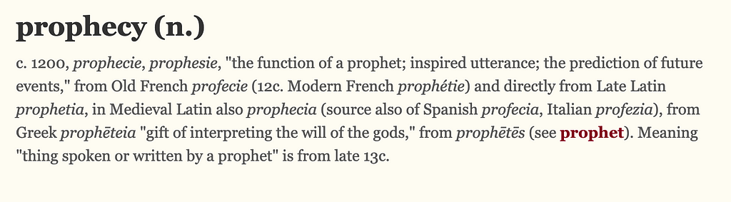 A screenshot of the etymology of the word prophecy, which states in the first few lines: c. 1200, prophecie, prophesie, “the function of a prophet; inspired utterance; the prediction of future events,” from Old French profecie (12c. Modern French prophétie) and directly from Late Latin prophetia, in Medieval Latin also prophecia (source also of Spanish profecia, Italian profezia), from Greek prophēteia “gift of interpreting the will of the gods,” from prophētēs (see prophet).