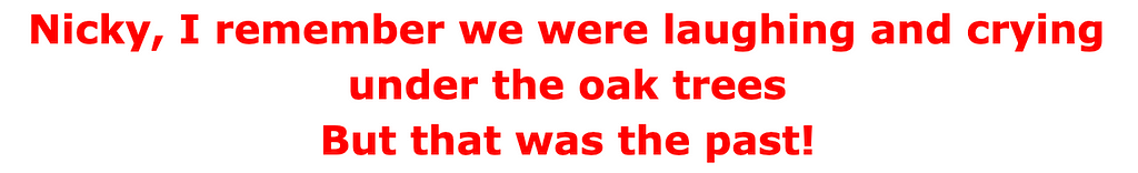 Nicky, I remember we were laughing and crying under the oak trees But that was the past!