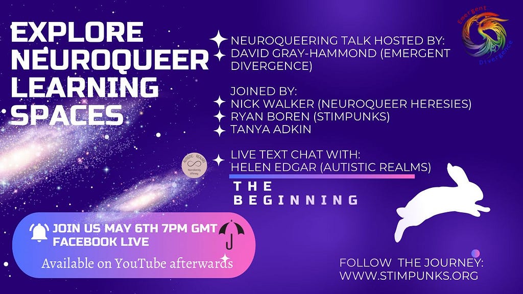 EXPLORE NEUROQUEER LEARNING SPACES. NEUROQUEERING TALK HOSTED BY: DAVID GRAY-HAMMOND (EMERGENT DIVERGENCE) Diverse JOINED BY: • NICK WALKER (NEUROQUEER HERESIES) RYAN BOREN (STIMPUNKS) TANYA ADKIN LIVE TEXT CHAT WITH: HELEN EDGAR (AUTISTIC REALMS) THE BEGINNING. Image of purple pink space/galaxy scene with a white bunny.JOIN US MAY 6TH 7PM GMT A FACEBOOK LIVE Available on YouTube afterwards.FOLLOW THE JOURNEY: WWW.STIMPUNKS.ORG