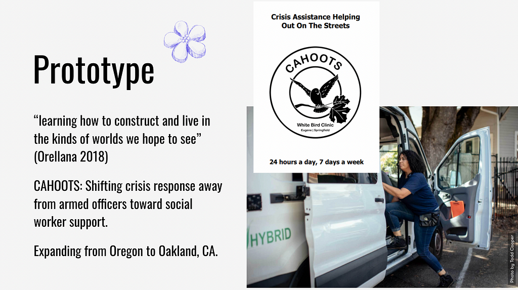 Prototype: “Learning how to construct and live in the kinds of worlds we hope to see” (Orellana 2018) CAHOOTS: Shifting crisis response away from armed officers toward social worker support. Expanding from Oregon to Oakland, CA.