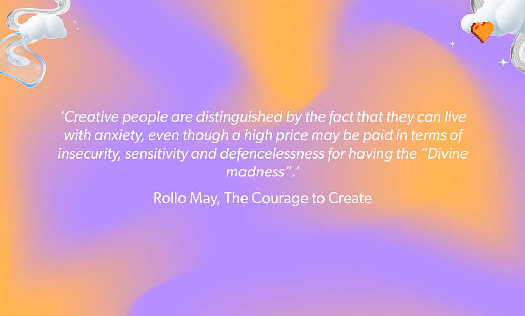 ‘Creative people are distinguished by the fact that they can live with anxiety, even though a high price may be paid in terms of insecurity, sensitivity and defencelessness for having the “Divine madness”.’ Rollo May, The Courage to Create