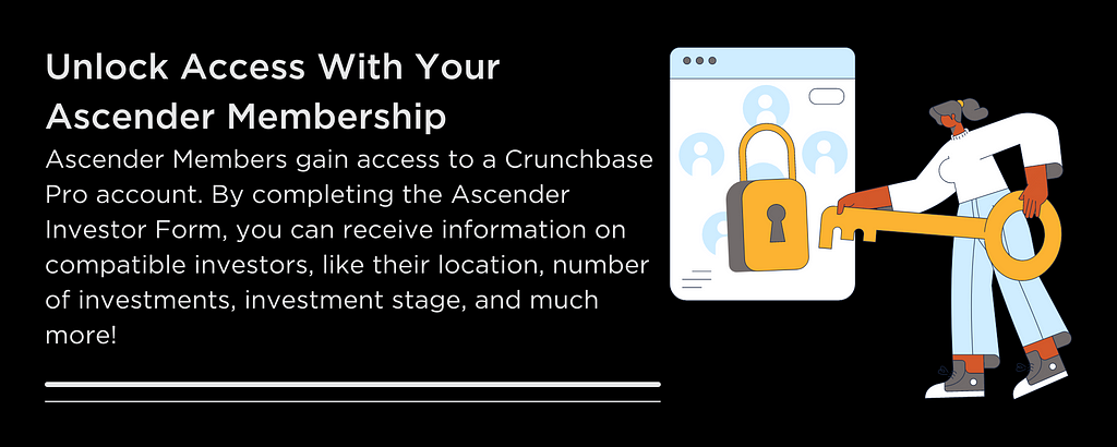 Unlock Access With Your Ascender Membership Ascender Members gain access to a Crunchbase Pro account. By completing the Ascender Investor Form, you can receive information on compatible investors, like their location, number of investments, investment stage, and much more!