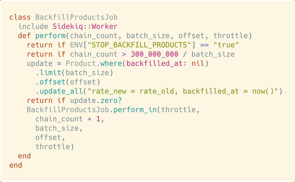 class BackfillProductsJob include Sidekiq::Worker def perform(chain_count, batch_size, offset, throttle) return if ENV[“STOP_BACKFILL_PRODUCTS”] == “true” return if chain_count > 300_000_000 / batch_size update = Product.where(backfilled_at: nil) .limit(batch_size) .offset(offset) .update_all(“rate_new = rate_old, backfilled_at = now()”) return if update.zero? BackfillProductsJob.perform_in(throttle, chain_count + 1, batch_size, offset, throttle) end end