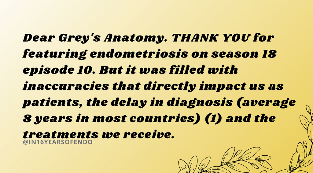 Dear Grey’s Anatomy. THANK YOU for featuring endometriosis on season 18 episode 10. But it was filled with inaccuracies that directly impact us as patients, the delay in diagnosis (average 8 years in most countries) (1) and the treatments we receive.