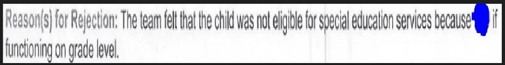 Reason for Rejection: The team felt that the child is not eligible for special education services because NameWitheld is functioning on grade level.