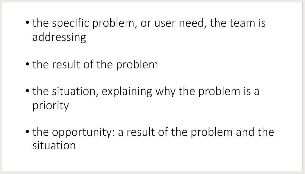 Creating a problem statement should take into account: the specific problem, or user need, the team is addressing; the result of the problem; the situation, the situation, explaining why the problem is a priority and the opportunity, a result of the problem and the situation