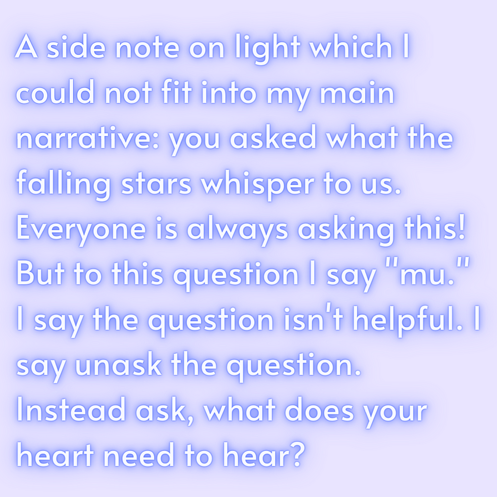 A side note on light which I could not fit into my main narrative: you asked what the falling stars whisper to us. Everyone is always asking this! But to this question I say “mu.” I say the question isn’t helpful. I say unask the question. Instead ask, what does your heart need to hear?