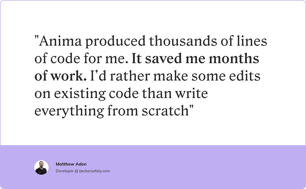 An Anima testimonial from Matthew Aiden, a developer at beckersafety.com, that reads “Anima produced thousands of lines of code for me. It saved me months of work. I’d rather make some edits on existing code than write everything from scratch.”