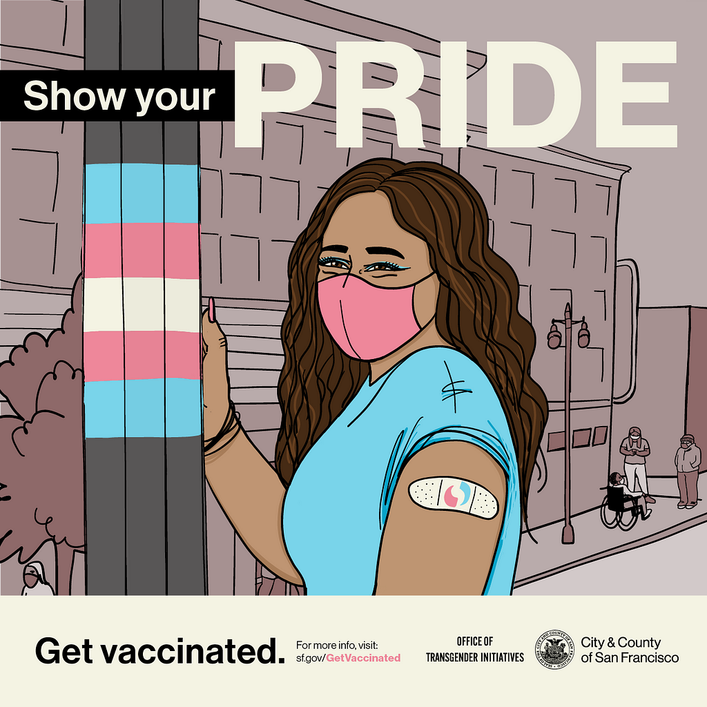 A person with long brown hair, mask, and bandage stands in the Trans District next to a pole striped in the trans pride flag colors of blue, pink, and white. Text above reads “Show Your Pride”, text below reads “Get vaccinated” and “For more info visit sf.gov/getvaccinated” alongside the logos of the Office of Transgender Initiatives and the San Francisco City Seal.