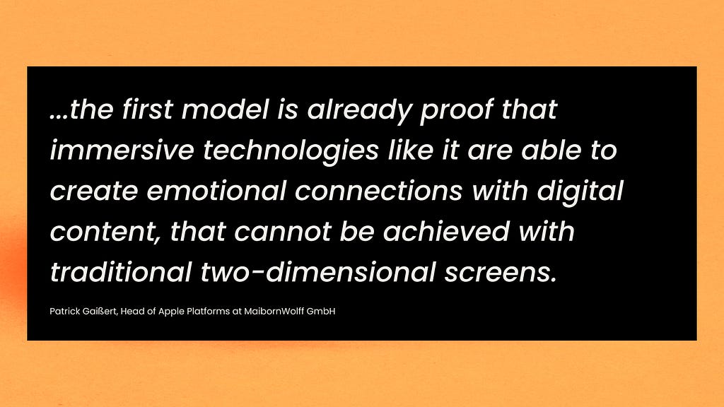 …the first model is already proof that immersive technologies like it are able to create emotional connections with digital content, that cannot be achieved with traditional two-dimensional screens.