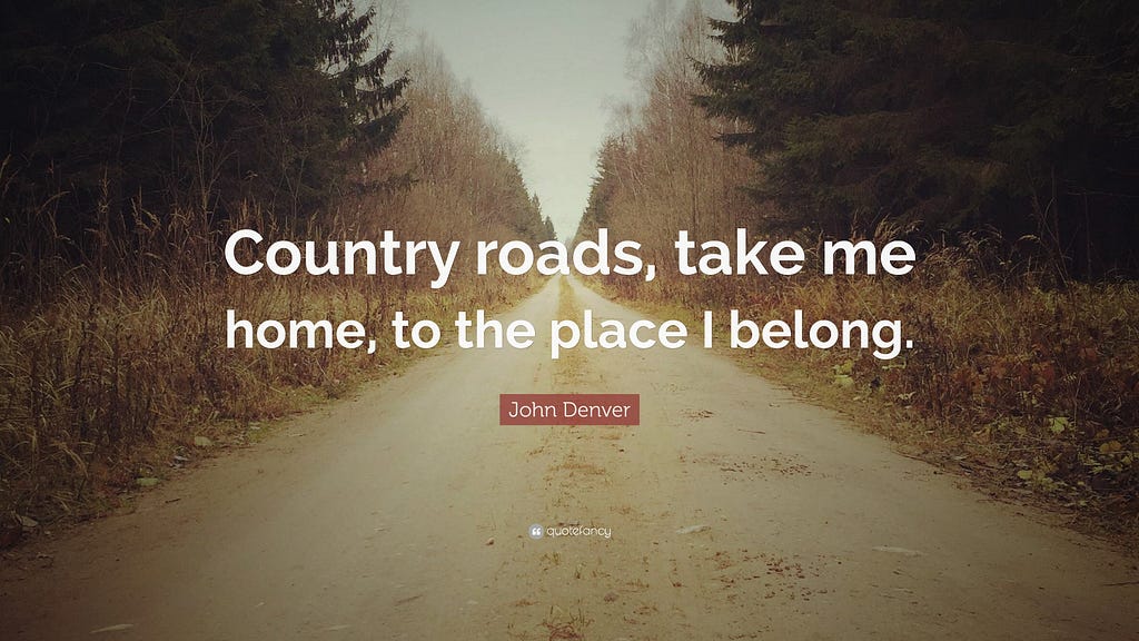 Country roads, take me home, to the place I belong by John Denver