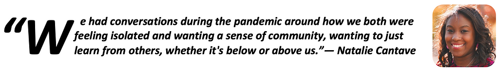 “We had conversations during the pandemic around how we both were feeling isolated and wanting a sense of community, wanting to just learn from others, whether it’s below or above us.” — Natalie Cantave