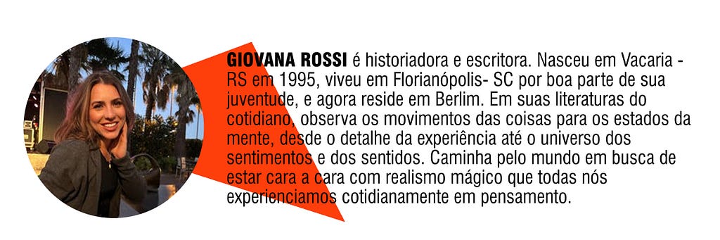 GIOVANA ROSSI é historiadora e escritora. Nasceu em Vacaria — RS em 1995, viveu em Florianópolis- SC por boa parte de sua juventude, e agora reside em Berlim. Em suas literaturas do cotidiano, observa os movimentos das coisas para os estados da mente, desde o detalhe da experiência até o universo dos sentimentos e dos sentidos. Caminha pelo mundo em busca de estar cara a cara com realismo mágico que todas nós experienciamos cotidianamente em pensamento.