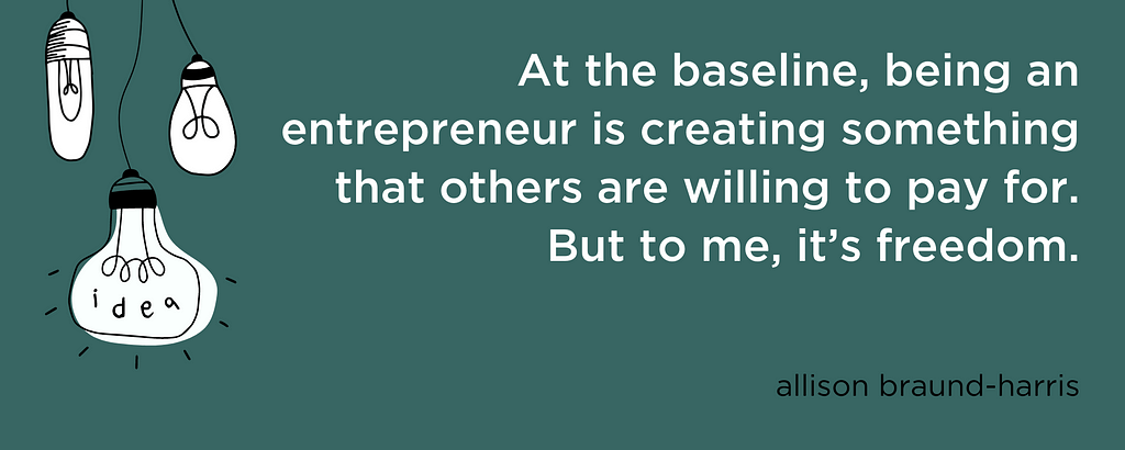 “At the baseline, being an entrepreneur is creating something that others are willing to pay for. But to me, it’s freedom.” — Allison Braund-Harris