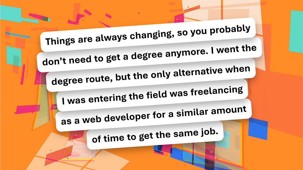 A pull quote that says, “Things are always changing, so you probably don’t need to get a degree anymore. I went the degree route, but the only alternative when I was entering the field was freelancing as a web developer for a similar amount of time to get the same job.” The text is slanted left. There’s an orange background with bright accented colors.