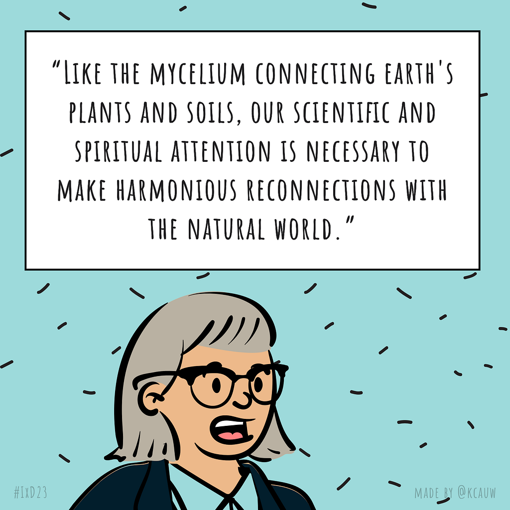 Illustration of the speaker Brenda Laurel saying “Like the mycelium connecting earth’s plants and soils, our scientific and spiritual attention is necessary to make harmonious the natural world.” Made by kcauw based on the Interaction 23 online conference.