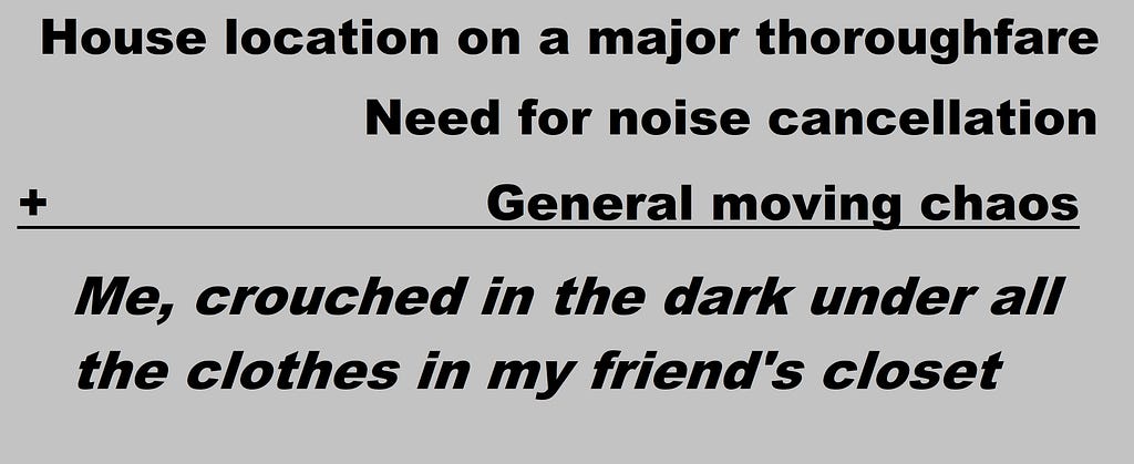 addition equation reading “House location on a major thoroughfare + need for noise cancellation + general moving chaos = me, crouched in the dark under all the clothes in my friend’s closet”