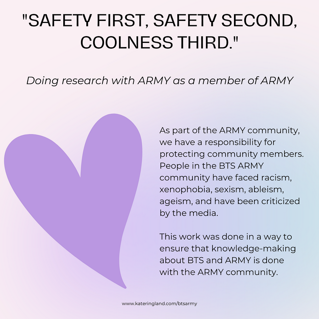 “Safety first, safety second, coolness third.” Doing research with ARMY as a member of ARMY. As part of the ARMY community, we have a responsibility for protecting community members. People in the BTS ARMY community have faced racism, xenophobia, sexism, ableism, ageism, and have been criticized by the media. This work was done in a way to ensure that knowledge-making about BTS and ARMY is done with the ARMY community.