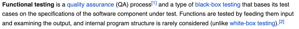 Functional testing is a quality assurance (QA) process and a type of black-box testing that bases its test cases on the specifications of the software component under test. Functions are tested by feeding them input and examining the output, and internal program structure is rarely considered (unlike white-box testing).