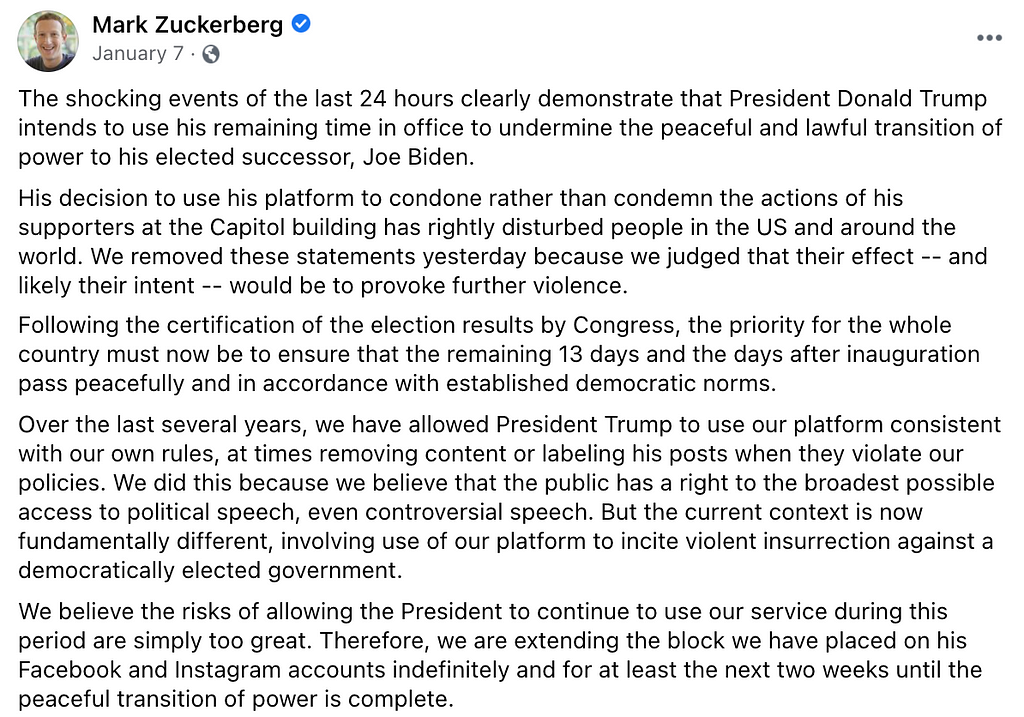 Screenshot of a post by Mark Zuckerberg where he explains Facebook’s rationale for banning Donald Trump’s accounts following the raid on Capitol Hill on January 6, 2021. Zuckerberg notes that they removed Trump’s statements “because we judged that their effect — and likely their intent — would be to provoke further violence”. He went on to say that the ban would be indefinite, with an intended end date following President Biden’s inauguration.
